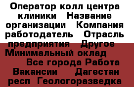 Оператор колл-центра клиники › Название организации ­ Компания-работодатель › Отрасль предприятия ­ Другое › Минимальный оклад ­ 30 000 - Все города Работа » Вакансии   . Дагестан респ.,Геологоразведка п.